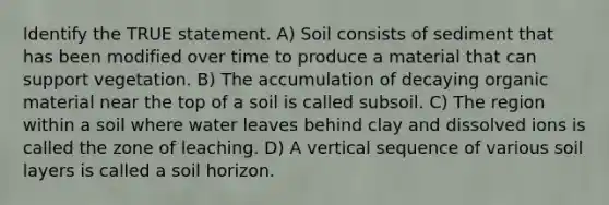 Identify the TRUE statement. A) Soil consists of sediment that has been modified over time to produce a material that can support vegetation. B) The accumulation of decaying organic material near the top of a soil is called subsoil. C) The region within a soil where water leaves behind clay and dissolved ions is called the zone of leaching. D) A vertical sequence of various soil layers is called a soil horizon.