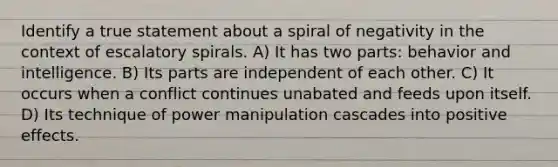 Identify a true statement about a spiral of negativity in the context of escalatory spirals. A) It has two parts: behavior and intelligence. B) Its parts are independent of each other. C) It occurs when a conflict continues unabated and feeds upon itself. D) Its technique of power manipulation cascades into positive effects.