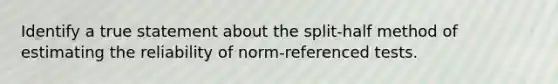 Identify a true statement about the split-half method of estimating the reliability of norm-referenced tests.