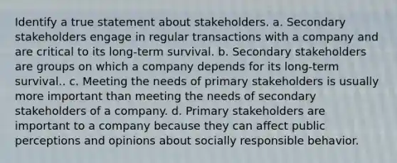 Identify a true statement about stakeholders. a. Secondary stakeholders engage in regular transactions with a company and are critical to its long-term survival. b. Secondary stakeholders are groups on which a company depends for its long-term survival.. c. Meeting the needs of primary stakeholders is usually more important than meeting the needs of secondary stakeholders of a company. d. Primary stakeholders are important to a company because they can affect public perceptions and opinions about socially responsible behavior.