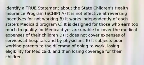 Identify a TRUE Statement about the State Children's Health Insurance Program (SCHIP) A) It is not effective at reversing incentives for not working B) It works independently of each state's Medicaid program C) It is designed for those who earn too much to qualify for Medicaid yet are unable to cover the medical expenses of their children D) It does not cover expenses of services at hospitals and by physicians E) It subjects poor working parents to the dilemma of going to work, losing eligibility for Medicaid, and then losing coverage for their children