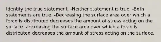 Identify the true statement. -Neither statement is true. -Both statements are true. -Decreasing the <a href='https://www.questionai.com/knowledge/kEtsSAPENL-surface-area' class='anchor-knowledge'>surface area</a> over which a force is distributed decreases the amount of stress acting on the surface. -Increasing the surface area over which a force is distributed decreases the amount of stress acting on the surface.