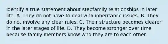 Identify a true statement about stepfamily relationships in later life. A. They do not have to deal with inheritance issues. B. They do not involve any clear rules. C. Their structure becomes clearer in the later stages of life. D. They become stronger over time because family members know who they are to each other.