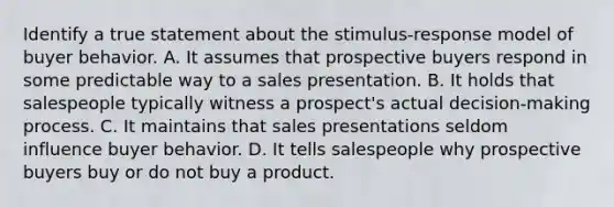 Identify a true statement about the stimulus-response model of buyer behavior. A. It assumes that prospective buyers respond in some predictable way to a sales presentation. B. It holds that salespeople typically witness a prospect's actual decision-making process. C. It maintains that sales presentations seldom influence buyer behavior. D. It tells salespeople why prospective buyers buy or do not buy a product.