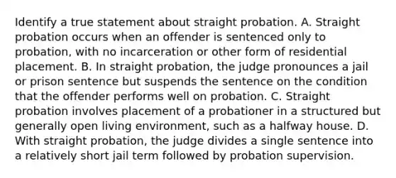 Identify a true statement about straight probation. A. Straight probation occurs when an offender is sentenced only to probation, with no incarceration or other form of residential placement. B. In straight probation, the judge pronounces a jail or prison sentence but suspends the sentence on the condition that the offender performs well on probation. C. Straight probation involves placement of a probationer in a structured but generally open living environment, such as a halfway house. D. With straight probation, the judge divides a single sentence into a relatively short jail term followed by probation supervision.