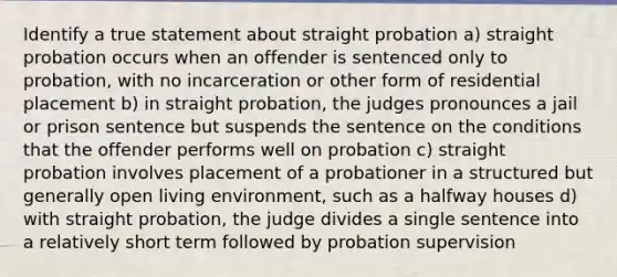 Identify a true statement about straight probation a) straight probation occurs when an offender is sentenced only to probation, with no incarceration or other form of residential placement b) in straight probation, the judges pronounces a jail or prison sentence but suspends the sentence on the conditions that the offender performs well on probation c) straight probation involves placement of a probationer in a structured but generally open living environment, such as a halfway houses d) with straight probation, the judge divides a single sentence into a relatively short term followed by probation supervision