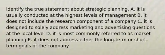 Identify the true statement about strategic planning. A. it is usually conducted at the highest levels of management B. it does not include the research component of a company C. it is designed to solely address marketing and advertising questions at the local level D. it is most commonly referred to as market planning E. it does not address either the long-term or short-term goals of the company