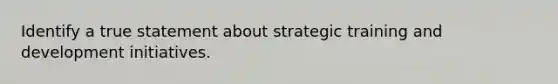 Identify a true statement about strategic training and development initiatives.