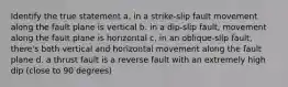 Identify the true statement a. in a strike-slip fault movement along the fault plane is vertical b. in a dip-slip fault, movement along the fault plane is horizontal c. in an oblique-slip fault, there's both vertical and horizontal movement along the fault plane d. a thrust fault is a reverse fault with an extremely high dip (close to 90 degrees)