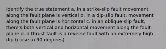 Identify the true statement a. in a strike-slip fault movement along the fault plane is vertical b. in a dip-slip fault, movement along the fault plane is horizontal c. in an oblique-slip fault, there's both vertical and horizontal movement along the fault plane d. a thrust fault is a reverse fault with an extremely high dip (close to 90 degrees)