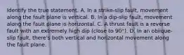 Identify the true statement. A. In a strike-slip fault, movement along the fault plane is vertical. B. In a dip-slip fault, movement along the fault plane is horizontal. C. A thrust fault is a reverse fault with an extremely high dip (close to 90°). D. In an oblique-slip fault, there's both vertical and horizontal movement along the fault plane.