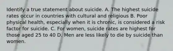 Identify a true statement about suicide. A. The highest suicide rates occur in countries with cultural and religious B. Poor physical health, especially when it is chronic, is considered a risk factor for suicide. C. For women, suicide rates are highest for those aged 25 to 40 D. Men are less likely to die by suicide than women.