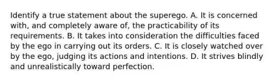 Identify a true statement about the superego. A. It is concerned with, and completely aware of, the practicability of its requirements. B. It takes into consideration the difficulties faced by the ego in carrying out its orders. C. It is closely watched over by the ego, judging its actions and intentions. D. It strives blindly and unrealistically toward perfection.