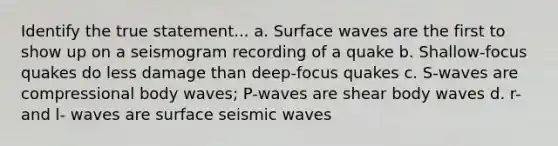 Identify the true statement... a. Surface waves are the first to show up on a seismogram recording of a quake b. Shallow-focus quakes do less damage than deep-focus quakes c. S-waves are compressional body waves; P-waves are shear body waves d. r- and l- waves are surface seismic waves