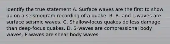 identify the true statement A. Surface waves are the first to show up on a seismogram recording of a quake. B. R- and L-waves are surface seismic waves. C. Shallow-focus quakes do less damage than deep-focus quakes. D. S-waves are compressional body waves; P-waves are shear body waves.