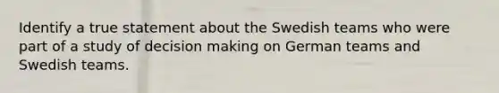 Identify a true statement about the Swedish teams who were part of a study of decision making on German teams and Swedish teams.