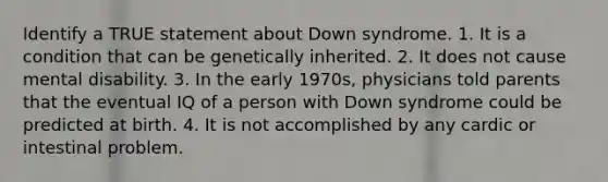 Identify a TRUE statement about Down syndrome. 1. It is a condition that can be genetically inherited. 2. It does not cause mental disability. 3. In the early 1970s, physicians told parents that the eventual IQ of a person with Down syndrome could be predicted at birth. 4. It is not accomplished by any cardic or intestinal problem.