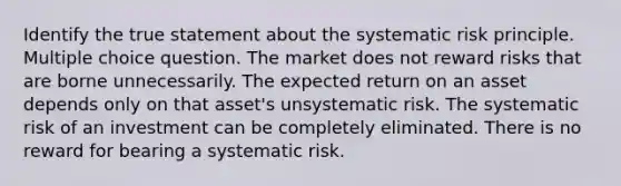 Identify the true statement about the systematic risk principle. Multiple choice question. The market does not reward risks that are borne unnecessarily. The expected return on an asset depends only on that asset's unsystematic risk. The systematic risk of an investment can be completely eliminated. There is no reward for bearing a systematic risk.