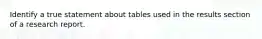 Identify a true statement about tables used in the results section of a research report.