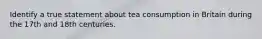 Identify a true statement about tea consumption in Britain during the 17th and 18th centuries.