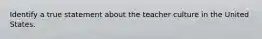 Identify a true statement about the teacher culture in the United States.