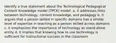 Identify a true statement about the Technological Pedagogical Content Knowledge model (TPCK) model. a. it addresses links between technology, content knowledge, and pedagogy b. it argues that a person skilled in specific domains has a similar level of expertise in teaching as a person skilled across domains c. it emphasizes the importance of technology as stand-alone entity d. it implies that knowing how to use technology is sufficient for instructional success in the classroom