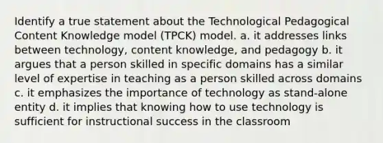 Identify a true statement about the Technological Pedagogical Content Knowledge model (TPCK) model. a. it addresses links between technology, content knowledge, and pedagogy b. it argues that a person skilled in specific domains has a similar level of expertise in teaching as a person skilled across domains c. it emphasizes the importance of technology as stand-alone entity d. it implies that knowing how to use technology is sufficient for instructional success in the classroom