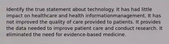 Identify the true statement about technology. It has had little impact on healthcare and health informationmanagement. It has not improved the quality of care provided to patients. It provides the data needed to improve patient care and conduct research. It eliminated the need for evidence-based medicine.