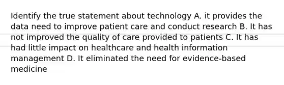 Identify the true statement about technology A. it provides the data need to improve patient care and conduct research B. It has not improved the quality of care provided to patients C. It has had little impact on healthcare and health information management D. It eliminated the need for evidence-based medicine