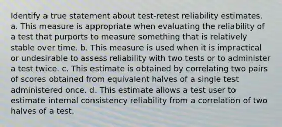 Identify a true statement about test-retest reliability estimates. a. This measure is appropriate when evaluating the reliability of a test that purports to measure something that is relatively stable over time. b. This measure is used when it is impractical or undesirable to assess reliability with two tests or to administer a test twice. c. This estimate is obtained by correlating two pairs of scores obtained from equivalent halves of a single test administered once. d. This estimate allows a test user to estimate internal consistency reliability from a correlation of two halves of a test.