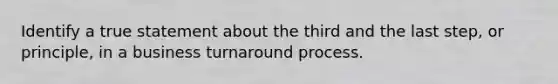 Identify a true statement about the third and the last step, or principle, in a business turnaround process.