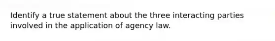 Identify a true statement about the three interacting parties involved in the application of agency law.