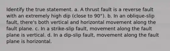 Identify the true statement. a. A thrust fault is a reverse fault with an extremely high dip (close to 90°). b. In an oblique-slip fault, there's both vertical and horizontal movement along the fault plane. c. In a strike-slip fault, movement along the fault plane is vertical. d. In a dip-slip fault, movement along the fault plane is horizontal.