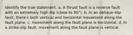 Identify the true statement. a. A thrust fault is a reverse fault with an extremely high dip (close to 90°). b. In an oblique-slip fault, there's both vertical and horizontal movement along the fault plane. c. movement along the fault plane is horizontal. d. In a strike-slip fault, movement along the fault plane is vertical.