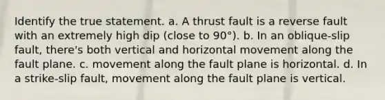 Identify the true statement. a. A thrust fault is a reverse fault with an extremely high dip (close to 90°). b. In an oblique-slip fault, there's both vertical and horizontal movement along the fault plane. c. movement along the fault plane is horizontal. d. In a strike-slip fault, movement along the fault plane is vertical.