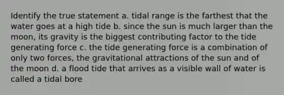 Identify the true statement a. tidal range is the farthest that the water goes at a high tide b. since the sun is much larger than the moon, its gravity is the biggest contributing factor to the tide generating force c. the tide generating force is a combination of only two forces, the gravitational attractions of the sun and of the moon d. a flood tide that arrives as a visible wall of water is called a tidal bore