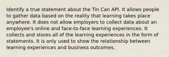 Identify a true statement about the Tin Can API. It allows people to gather data based on the reality that learning takes place anywhere. It does not allow employers to collect data about an employee's online and face-to-face learning experiences. It collects and stores all of the learning experiences in the form of statements. It is only used to show the relationship between learning experiences and business outcomes.