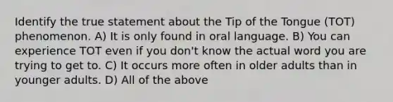 Identify the true statement about the Tip of the Tongue (TOT) phenomenon. A) It is only found in oral language. B) You can experience TOT even if you don't know the actual word you are trying to get to. C) It occurs more often in older adults than in younger adults. D) All of the above