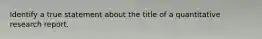 Identify a true statement about the title of a quantitative research report.