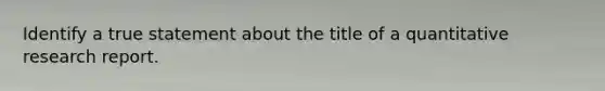Identify a true statement about the title of a quantitative research report.