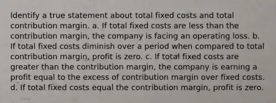 Identify a true statement about total fixed costs and total contribution margin. a. If total fixed costs are less than the contribution margin, the company is facing an operating loss. b. If total fixed costs diminish over a period when compared to total contribution margin, profit is zero. c. If total fixed costs are greater than the contribution margin, the company is earning a profit equal to the excess of contribution margin over fixed costs. d. If total fixed costs equal the contribution margin, profit is zero.