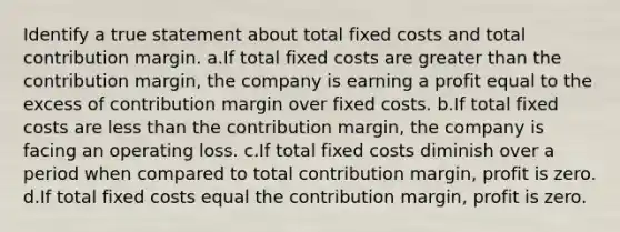 Identify a true statement about total fixed costs and total contribution margin. a.If total fixed costs are <a href='https://www.questionai.com/knowledge/ktgHnBD4o3-greater-than' class='anchor-knowledge'>greater than</a> the contribution margin, the company is earning a profit equal to the excess of contribution margin over fixed costs. b.If total fixed costs are <a href='https://www.questionai.com/knowledge/k7BtlYpAMX-less-than' class='anchor-knowledge'>less than</a> the contribution margin, the company is facing an operating loss. c.If total fixed costs diminish over a period when compared to total contribution margin, profit is zero. d.If total fixed costs equal the contribution margin, profit is zero.