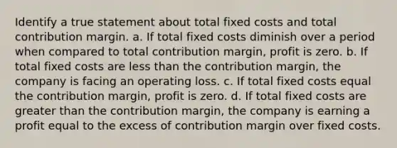 Identify a true statement about total fixed costs and total contribution margin. a. If total fixed costs diminish over a period when compared to total contribution margin, profit is zero. b. If total fixed costs are less than the contribution margin, the company is facing an operating loss. c. If total fixed costs equal the contribution margin, profit is zero. d. If total fixed costs are greater than the contribution margin, the company is earning a profit equal to the excess of contribution margin over fixed costs.