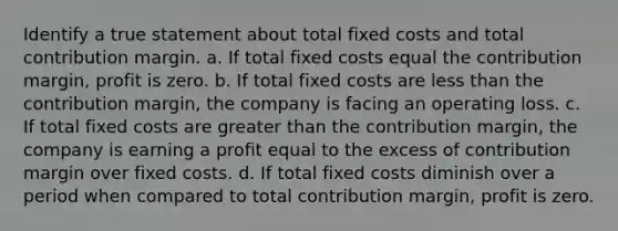 Identify a true statement about total fixed costs and total contribution margin. a. If total fixed costs equal the contribution margin, profit is zero. b. If total fixed costs are less than the contribution margin, the company is facing an operating loss. c. If total fixed costs are greater than the contribution margin, the company is earning a profit equal to the excess of contribution margin over fixed costs. d. If total fixed costs diminish over a period when compared to total contribution margin, profit is zero.