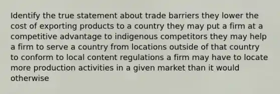 Identify the true statement about trade barriers they lower the cost of exporting products to a country they may put a firm at a competitive advantage to indigenous competitors they may help a firm to serve a country from locations outside of that country to conform to local content regulations a firm may have to locate more production activities in a given market than it would otherwise