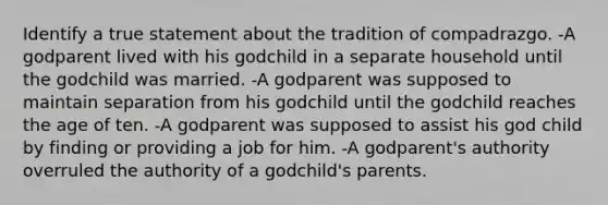 Identify a true statement about the tradition of compadrazgo. -A godparent lived with his godchild in a separate household until the godchild was married. -A godparent was supposed to maintain separation from his godchild until the godchild reaches the age of ten. -A godparent was supposed to assist his god child by finding or providing a job for him. -A godparent's authority overruled the authority of a godchild's parents.