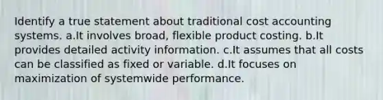 Identify a true statement about traditional cost accounting systems. a.It involves broad, flexible product costing. b.It provides detailed activity information. c.It assumes that all costs can be classified as fixed or variable. d.It focuses on maximization of systemwide performance.