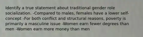 Identify a true statement about traditional gender role socialization. -Compared to males, females have a lower self-concept -For both conflict and structural reasons, poverty is primarily a masculine issue -Women earn fewer degrees than men -Women earn more money than men