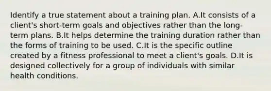 Identify a true statement about a training plan. A.It consists of a client's short-term goals and objectives rather than the long-term plans. B.It helps determine the training duration rather than the forms of training to be used. C.It is the specific outline created by a fitness professional to meet a client's goals. D.It is designed collectively for a group of individuals with similar health conditions.