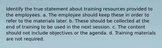 Identify the true statement about training resources provided to the employees. a. The employee should keep these in order to refer to the materials later. b. These should be collected at the end of training to be used in the next session. c. The content should not include objectives or the agenda. d. Training materials are not required.